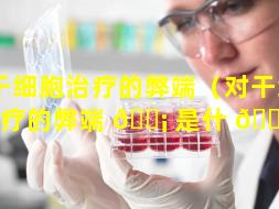 对干细胞治疗的弊端（对干细胞治疗的弊端 🐡 是什 🌹 么）